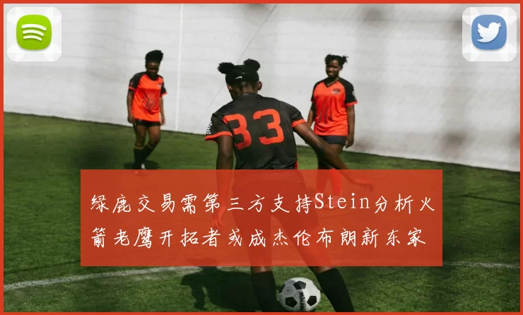 绿鹿交易需第三方支持Stein分析火箭老鹰开拓者或成杰伦布朗新东家